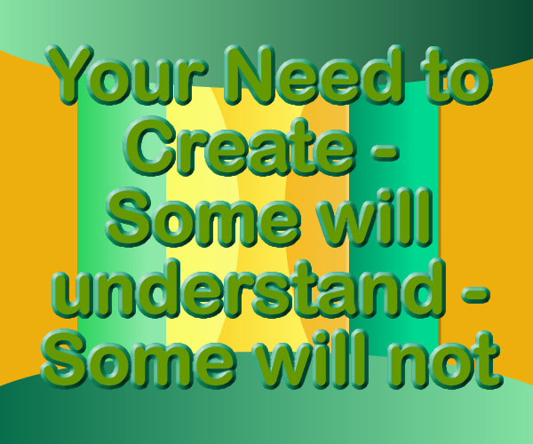 Your Need to Create – Some will understand – Some will not